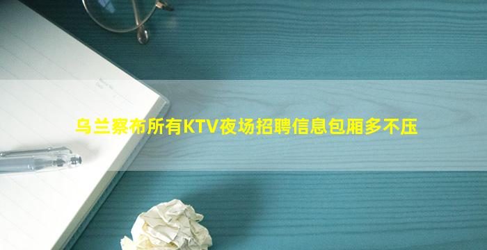 乌兰察布所有KTV夜场招聘信息包厢多不压